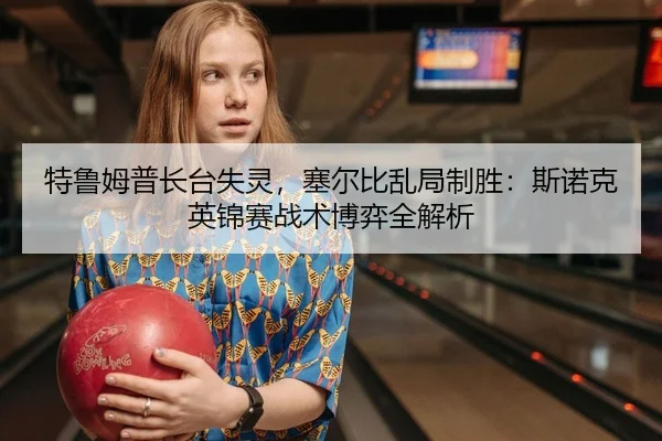 特鲁姆普长台失灵，塞尔比乱局制胜：斯诺克英锦赛战术博弈全解析
